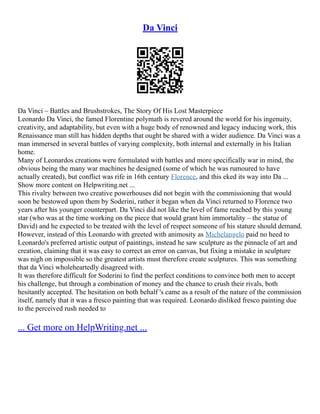 Da Vinci
Da Vinci – Battles and Brushstrokes, The Story Of His Lost Masterpiece
Leonardo Da Vinci, the famed Florentine polymath is revered around the world for his ingenuity,
creativity, and adaptability, but even with a huge body of renowned and legacy inducing work, this
Renaissance man still has hidden depths that ought be shared with a wider audience. Da Vinci was a
man immersed in several battles of varying complexity, both internal and externally in his Italian
home.
Many of Leonardos creations were formulated with battles and more specifically war in mind, the
obvious being the many war machines he designed (some of which he was rumoured to have
actually created), but conflict was rife in 16th century Florence, and this eked its way into Da ...
Show more content on Helpwriting.net ...
This rivalry between two creative powerhouses did not begin with the commissioning that would
soon be bestowed upon them by Soderini, rather it began when da Vinci returned to Florence two
years after his younger counterpart. Da Vinci did not like the level of fame reached by this young
star (who was at the time working on the piece that would grant him immortality – the statue of
David) and he expected to be treated with the level of respect someone of his stature should demand.
However, instead of this Leonardo with greeted with animosity as Michelangelo paid no heed to
Leonardo's preferred artistic output of paintings, instead he saw sculpture as the pinnacle of art and
creation, claiming that it was easy to correct an error on canvas, but fixing a mistake in sculpture
was nigh on impossible so the greatest artists must therefore create sculptures. This was something
that da Vinci wholeheartedly disagreed with.
It was therefore difficult for Soderini to find the perfect conditions to convince both men to accept
his challenge, but through a combination of money and the chance to crush their rivals, both
hesitantly accepted. The hesitation on both behalf 's came as a result of the nature of the commission
itself, namely that it was a fresco painting that was required. Leonardo disliked fresco painting due
to the perceived rush needed to
... Get more on HelpWriting.net ...
 
