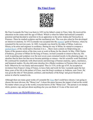 Da Vinci Essay
Da Vinci Leonardo Da Vinci was born in 1452 on his father's estate in Vinci, Italy. He received his
education on the estate until the age of fifteen. Which is when his father had noticed Leonardo's
potential and had decided to send him to be an apprentice to the artist Andrea del Verrocchio in
Florence. There he studied sculpture and the mechanical arts. This was also when he first developed
an interest in anatomy. In 1472 Leonardo was accepted into the painters' guild at Florence, where he
remained for the next ten years. In 1482, Leonardo was hired by the duke of Milan, Ludovico
Sforza, to be artist and engineer in residence. During his stay in Milan, he started to compose a
unified theory of the world and to illustrate it in a ... Show more content on Helpwriting.net ...
Some of the greatest artists of the time were at work in Rome for the church. In May 1506 Charles
d'Amboise, governor of Milan for the king of France, invited Leonardo to return to that city. His
work in painting and sculpture over the next seven years remained mostly in the planning stage––in
sketches that he drew but that never became paintings or statues––but his scientific work flourished.
He continued his notebooks with observations and drawings of human anatomy, optics, mechanics,
and botanical studies. He also did some sketches for a Medici residence in Florence that was never
built. Otherwise he was lonely and unoccupied. Thus in 1516, at the age of 65, he accepted an
invitation from Francis I, king of France, to leave Italy and work for him. Leonardo spent the last
three years of his life in the palace of Cloux, near the king's residence at Amboise, near Tours. He
was given the title of "first painter, architect, and mechanic of the King" and given freedom of
action in what he wanted to do.
Although there are many great works of Leonardo Da Vinci that I could have chosen, I am going to
choose the most obvious, the "Mona Lisa". I chose this piece because the impact it had on the world.
No matter where you go in the world, everyone knows of the "Mona Lisa". The picture is on stamps;
shirts; posters; cup; and just about anything else you can think of. It one of the most well
... Get more on HelpWriting.net ...
 