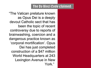 The Da Vinci Code claimed:The Da Vinci Code claimed:
“The Vatican prelature known
as Opus Dei is a deeply
devout Catholic sect that has
been the topic of recent
controversy due to reports of
brainwashing, coercion and a
dangerous practice known as
‘corporal mortification’. Opus
Dei has just completed
construction of a $47 million
World Headquarters at 243
Lexington Avenue in New
York.”
 