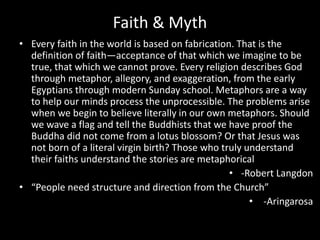 Faith & Myth
• Every faith in the world is based on fabrication. That is the
definition of faith―acceptance of that which we imagine to be
true, that which we cannot prove. Every religion describes God
through metaphor, allegory, and exaggeration, from the early
Egyptians through modern Sunday school. Metaphors are a way
to help our minds process the unprocessible. The problems arise
when we begin to believe literally in our own metaphors. Should
we wave a flag and tell the Buddhists that we have proof the
Buddha did not come from a lotus blossom? Or that Jesus was
not born of a literal virgin birth? Those who truly understand
their faiths understand the stories are metaphorical
• -Robert Langdon
• “People need structure and direction from the Church”
• -Aringarosa
 
