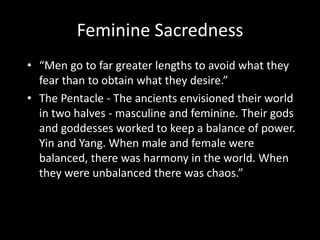 Feminine Sacredness
• “Men go to far greater lengths to avoid what they
fear than to obtain what they desire.”
• The Pentacle - The ancients envisioned their world
in two halves - masculine and feminine. Their gods
and goddesses worked to keep a balance of power.
Yin and Yang. When male and female were
balanced, there was harmony in the world. When
they were unbalanced there was chaos.”
 