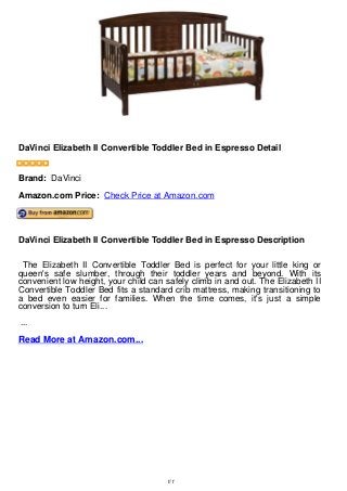 DaVinci Elizabeth II Convertible Toddler Bed in Espresso Detail
DaVinci Elizabeth II Convertible Toddler Bed in Espresso Detail
Brand: DaVinci
Amazon.com Price: Check Price at Amazon.com
DaVinci Elizabeth II Convertible Toddler Bed in Espresso Description
The Elizabeth II Convertible Toddler Bed is perfect for your little king or
queen's safe slumber, through their toddler years and beyond. With its
convenient low height, your child can safely climb in and out. The Elizabeth II
Convertible Toddler Bed fits a standard crib mattress, making transitioning to
a bed even easier for families. When the time comes, it's just a simple
conversion to turn Eli...
...
Read More at Amazon.com...
1/1
 