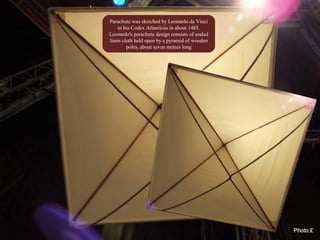 Parachute was sketched by Leonardo da Vinci
in his Codex Atlanticus in about 1485.
Leonardo's parachute design consists of sealed
linen cloth held open by a pyramid of wooden
poles, about seven metres long
 