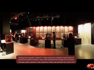 Working from Leonardo’s codices*** , Italian artisans have faithfully created interactive
and life-size machine inventions. These works include the first concepts of a car, bicycle,
helicopter, glider, parachute, scuba, submarine, military tank and ideal city to name a few.
 
