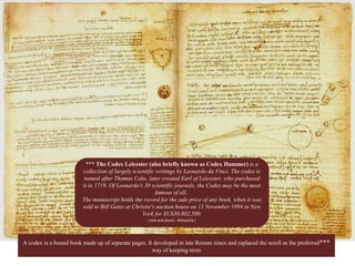 *** The Codex Leicester (also briefly known as Codex Hammer) is a
collection of largely scientific writings by Leonardo da Vinci. The codex is
named after Thomas Coke, later created Earl of Leicester, who purchased
it in 1719. Of Leonardo's 30 scientific journals, the Codex may be the most
famous of all.
The manuscript holds the record for the sale price of any book, when it was
sold to Bill Gates at Christie's auction house on 11 November 1994 in New
York for $US30,802,500.
( text and photo : Wikipedia )
***A codex is a bound book made up of separate pages. It developed in late Roman times and replaced the scroll as the preferred
way of keeping texts
 