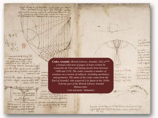 .
***Codex Arundel, (British Library, Arundel, 263) is
a bound collection of pages of notes written by
Leonardo da Vinci and dating mostly from between
1480 and 1518. The codex contains a number of
treatises on a variety of subjects, including mechanics
and geometry. The name of the codex came from the
Earl of Arundel, who acquired it in Spain in the 1630s.
It forms part of the British Library Arundel
Manuscripts.
( text and photo : Wikipedia )
 