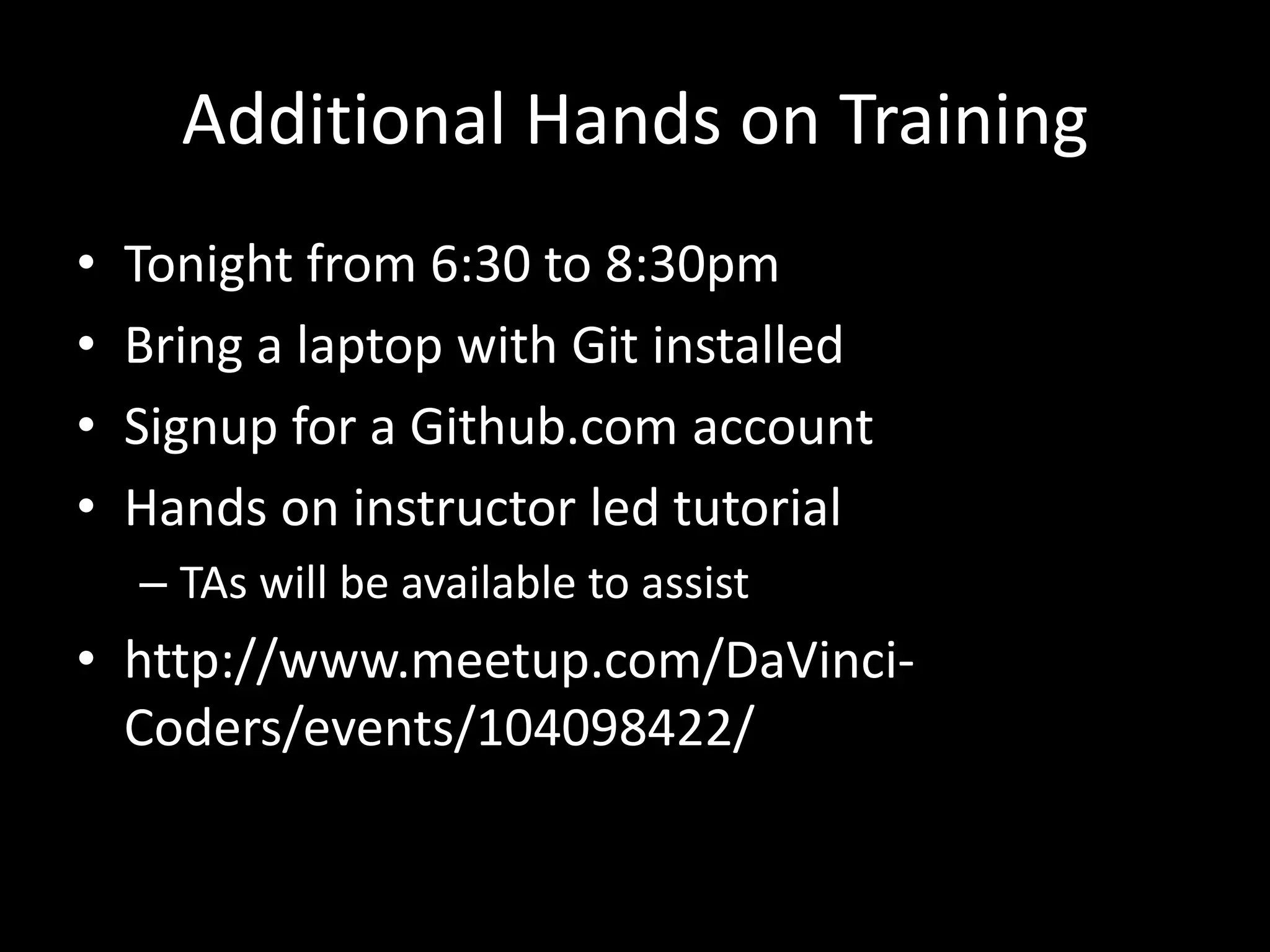 Additional Hands on Training
•   Tonight from 6:30 to 8:30pm
•   Bring a laptop with Git installed
•   Signup for a Github.com account
•   Hands on instructor led tutorial
    – TAs will be available to assist
• http://www.meetup.com/DaVinci-
  Coders/events/104098422/
 