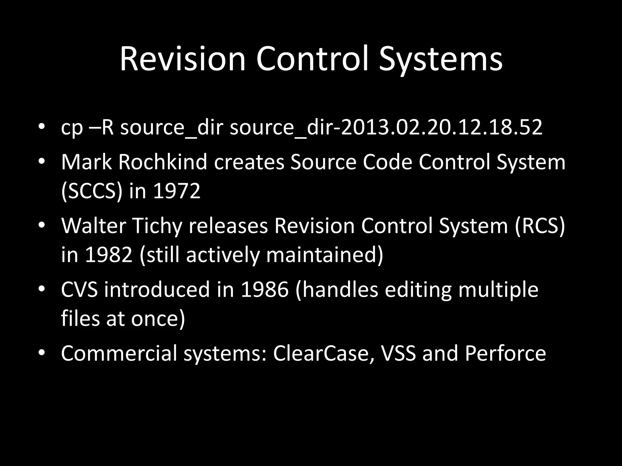 Revision Control Systems
• cp –R source_dir source_dir-2013.02.20.12.18.52
• Mark Rochkind creates Source Code Control System
  (SCCS) in 1972
• Walter Tichy releases Revision Control System (RCS)
  in 1982 (still actively maintained)
• CVS introduced in 1986 (handles editing multiple
  files at once)
• Commercial systems: ClearCase, VSS and Perforce
 