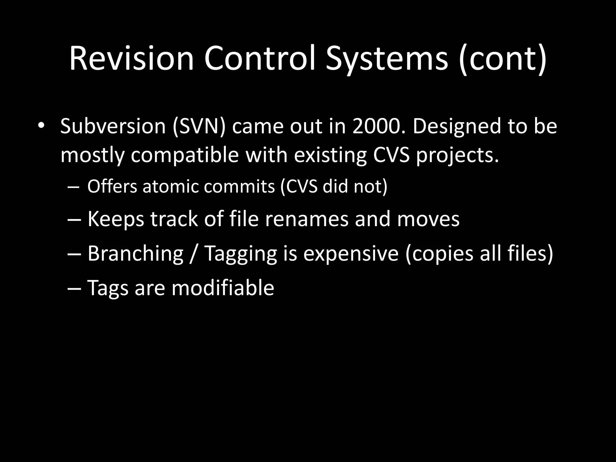Revision Control Systems (cont)
• Subversion (SVN) came out in 2000. Designed to be
  mostly compatible with existing CVS projects.
   – Offers atomic commits (CVS did not)
   – Keeps track of file renames and moves
   – Branching / Tagging is expensive (copies all files)
   – Tags are modifiable
 