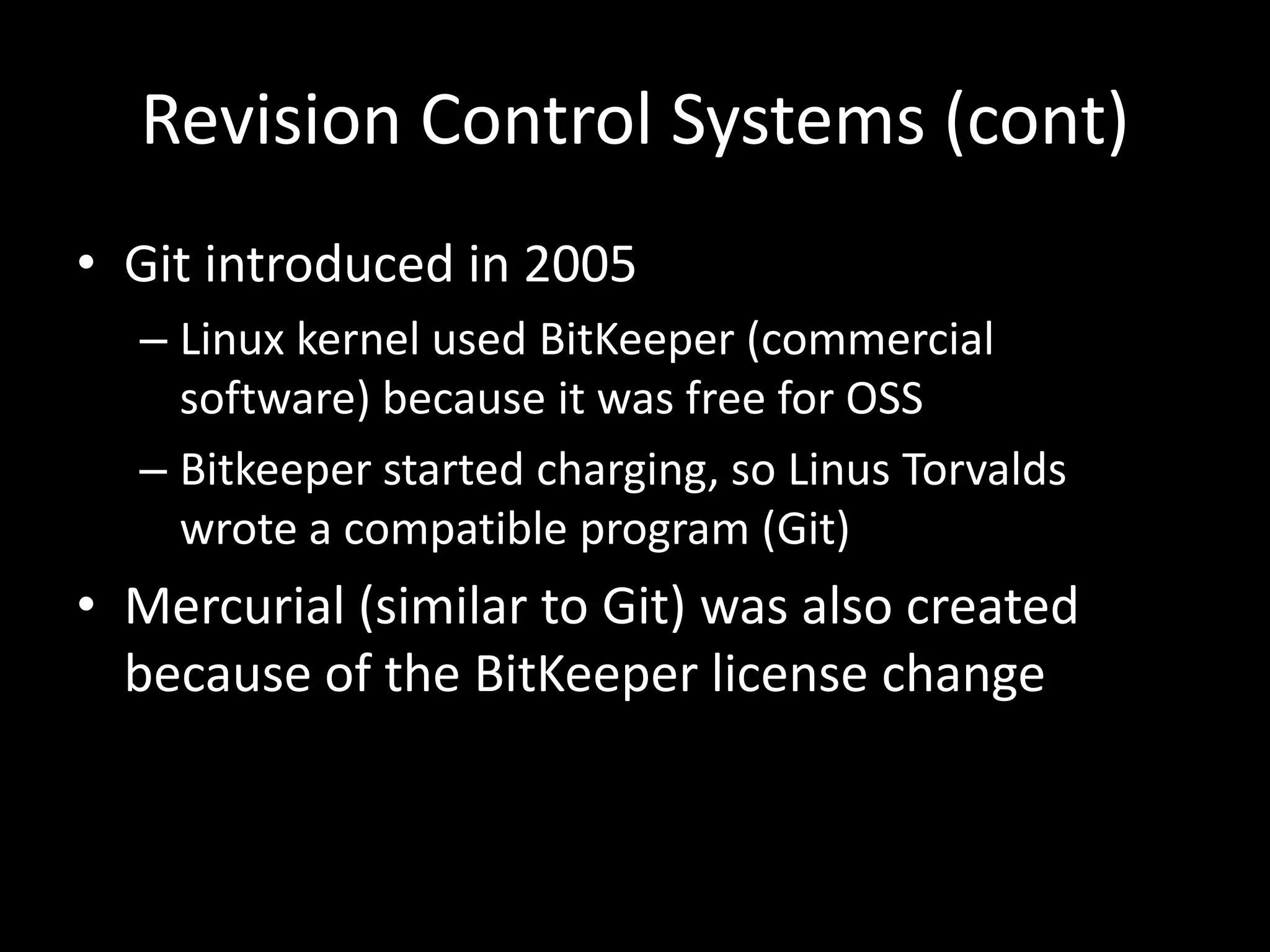 Revision Control Systems (cont)
• Git introduced in 2005
  – Linux kernel used BitKeeper (commercial
    software) because it was free for OSS
  – Bitkeeper started charging, so Linus Torvalds
    wrote a compatible program (Git)
• Mercurial (similar to Git) was also created
  because of the BitKeeper license change
 