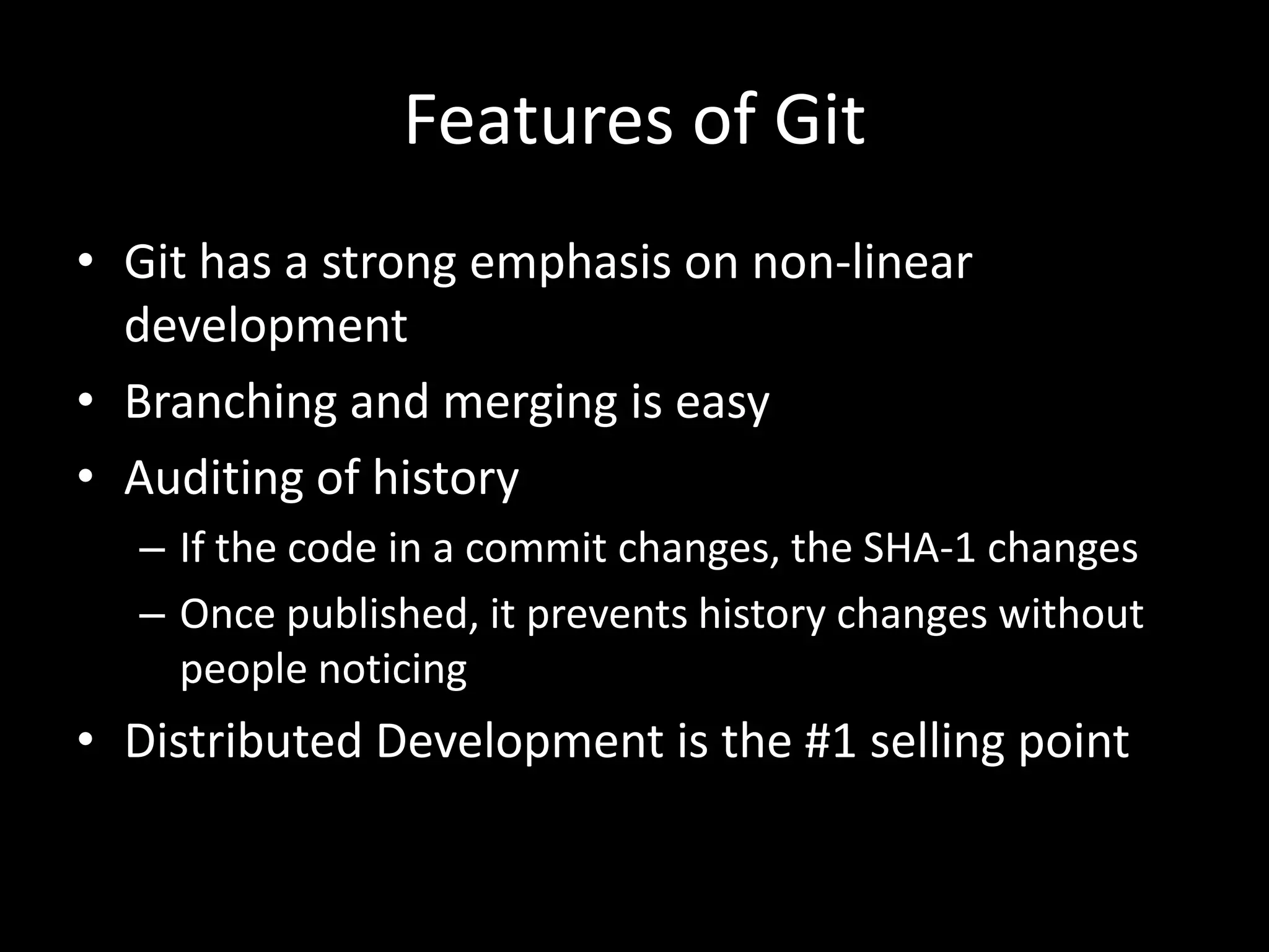 Features of Git
• Git has a strong emphasis on non-linear
  development
• Branching and merging is easy
• Auditing of history
  – If the code in a commit changes, the SHA-1 changes
  – Once published, it prevents history changes without
    people noticing
• Distributed Development is the #1 selling point
 