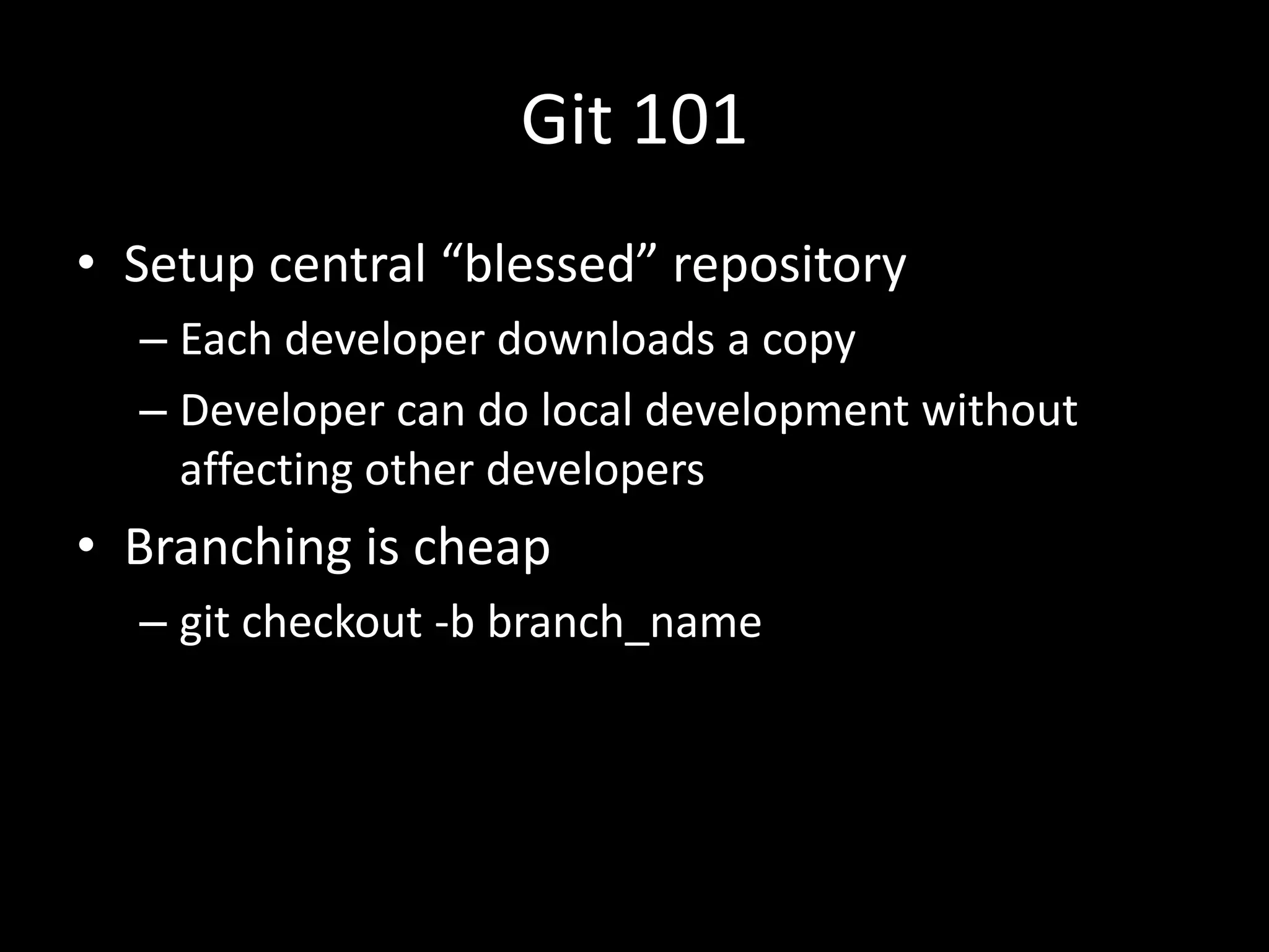 Git 101
• Setup central “blessed” repository
  – Each developer downloads a copy
  – Developer can do local development without
    affecting other developers
• Branching is cheap
  – git checkout -b branch_name
 