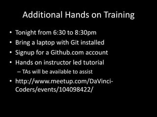Additional Hands on Training
•   Tonight from 6:30 to 8:30pm
•   Bring a laptop with Git installed
•   Signup for a Github.com account
•   Hands on instructor led tutorial
    – TAs will be available to assist
• http://www.meetup.com/DaVinci-
  Coders/events/104098422/
 