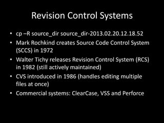 Revision Control Systems
• cp –R source_dir source_dir-2013.02.20.12.18.52
• Mark Rochkind creates Source Code Control System
  (SCCS) in 1972
• Walter Tichy releases Revision Control System (RCS)
  in 1982 (still actively maintained)
• CVS introduced in 1986 (handles editing multiple
  files at once)
• Commercial systems: ClearCase, VSS and Perforce
 