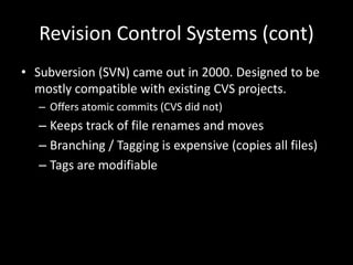 Revision Control Systems (cont)
• Subversion (SVN) came out in 2000. Designed to be
  mostly compatible with existing CVS projects.
   – Offers atomic commits (CVS did not)
   – Keeps track of file renames and moves
   – Branching / Tagging is expensive (copies all files)
   – Tags are modifiable
 