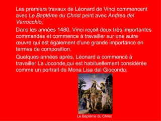 Les premiers travaux de Léonard de Vinci commencent
avec Le Baptême du Christ peint avec Andrea del
Verrocchio.
Dans les années 1480, Vinci reçoit deux très importantes
commandes et commence à travailler sur une autre
œuvre qui est également d'une grande importance en
termes de composition.
Quelques années après, Léonard a commencé à
travailler La Joconde,qui est habituellement considérée
comme un portrait de Mona Lisa del Giocondo.




                         Le Baptême du Christ
 