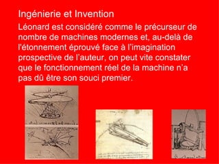 Ingénierie et Invention
Léonard est considéré comme le précurseur de
nombre de machines modernes et, au-delà de
l'étonnement éprouvé face à l’imagination
prospective de l’auteur, on peut vite constater
que le fonctionnement réel de la machine n’a
pas dû être son souci premier.
 
