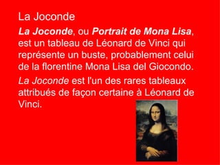La Joconde
La Joconde, ou Portrait de Mona Lisa,
est un tableau de Léonard de Vinci qui
représente un buste, probablement celui
de la florentine Mona Lisa del Giocondo.
La Joconde est l'un des rares tableaux
attribués de façon certaine à Léonard de
Vinci.
 