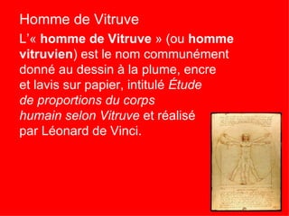 Homme de Vitruve
L’« homme de Vitruve » (ou homme
vitruvien) est le nom communément
donné au dessin à la plume, encre
et lavis sur papier, intitulé Étude
de proportions du corps
humain selon Vitruve et réalisé
par Léonard de Vinci.
 