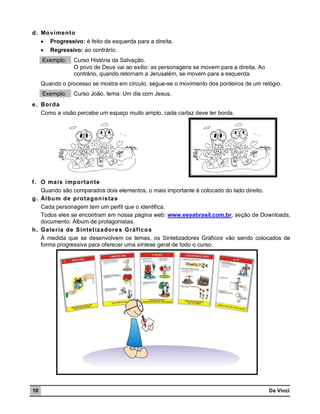 d. Mo vimento
 Progressivo: é feito da esquerda para a direita.


Regressivo: ao contrário.

Exemplo:

Curso História da Salvação.
O povo de Deus vai ao exílio: as personagens se movem para a direita. Ao
contrário, quando retornam a Jerusalém, se movem para a esquerda.

Quando o processo se mostra em círculo, segue-se o movimento dos ponteiros de um relógio.
Exemplo:

Curso João, tema: Um dia com Jesus.

e. Borda
Como a visão percebe um espaço muito amplo, cada cartaz deve ter borda.

f. O mais importan te
Quando são comparados dois elementos, o mais importante é colocado do lado direito.
g. Álbu m de pro tagon istas
Cada personagem tem um perfil que o identifica.
Todos eles se encontram em nossa página web: www.eesabrasil.com.br, seção de Downloads,
documento: Álbum de protagonistas.
h. Galeria de Sintet izadore s Gráfico s
À medida que se desenvolvem os temas, os Sintetizadores Gráficos vão sendo colocados de
forma progressiva para oferecer uma síntese geral de todo o curso.

10

Da Vinci

 