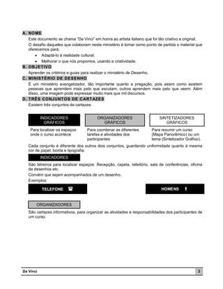 A. NO ME
Este documento se chama “Da Vinci” em honra ao artista italiano que foi tão criativo e original.
O desafio daqueles que colaboram neste ministério é tomar como ponto de partida o material que
oferecemos para:
 Adaptá-lo à realidade cultural.
 Melhorar o que nós propomos, usando a criatividade.
B. OBJET IVO
Aprender os critérios e guias para realizar o ministério de Desenho.
C. MINIST ÉRIO DE DESENHO
É um ministério evangelizador, tão importante quanto a pregação, pois assim como existem
pessoas que aprendem mais pelo que escutam, outros aprendem mais pelo que veem. Além
disso, uma imagem pode expressar muito mais que mil discursos.
D. T RÊS CONJUNT OS DE C ART AZES
Existem três conjuntos de cartazes:
INDICADORES
GRÁFICOS
Para localizar os espaços
onde o curso acontece

ORGANIZADORES
GRÁFICOS
Para coordenar as diferentes
tarefas e atividades dos
participantes

SINTETIZADORES
GRÁFICOS
Para resumir um curso
(Mapa Panorâmico) ou um
tema (Sintetizador Gráfico).

Cada conjunto é diferente dos outros dois conjuntos, guardando uniformidade quanto à mesma
cor de papel, borda e tipografia.
INDICADORES
São letreiros para localizar espaços: Recepção, capela, refeitório, sala de conferências, oficina
de desenhos etc.
Convém que sejam acompanhados de um desenho.
Exemplos:
TELEFONE



HOMENS



ORGANIZADORES
São cartazes informativos, para organizar as atividades e responsabilidades dos participantes de
um curso.

Da Vinci

3

 