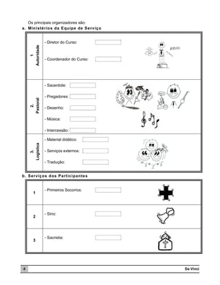 Os principais organizadores são:
a. Min istér io s da Equipe de Serviço

1
Autoridade

- Diretor do Curso:

- Coordenador do Curso:

2.
Pastoral

- Sacerdote:
- Pregadores:
- Desenho:
- Música:
- Intercessão:

3.
Logística

- Material didático:
- Serviços externos:
- Tradução:

b. Serviços d os Part icipantes

1

2

3

4

- Primeiros Socorros:

- Sino:

- Sacristia:

Da Vinci

 