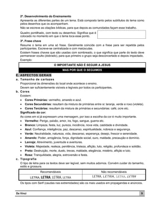 2º. Desenvolvimento do Ensinamento
Apresenta as diferentes partes de um tema. Está composto tanto pelos subtítulos do tema como
pelos desenhos que os acompanham.
Não se escreve as citações bíblicas, para que depois as comunidades façam esse trabalho.
Quadro pontilhado, com texto ou desenhos: Significa que é
colocado no momento em que o tema toca esse ponto.
3º. Frase chave
Resume o tema em uma só frase. Geralmente coincide com a frase para ser repetida pelos
participantes. Escreve-se centralizada e com maiúsculas.
Existem frases chaves que são usadas com sombreado, o que significa que parte do texto deve
permanecer oculto (dobrado), para que primeiro o grupo seja desconcertado e depois impactado.
Exemplo:
O IMPORTANTE NÃO É SEGUIR A JESUS
MAS POR QUE O SEGUIMOS
E. ASPECT OS GERAIS
a. T amanho de cartazes
Proporcional às dimensões do local onde acontece o ensino.
Devem ser suficientemente visíveis e legíveis por todos os participantes.
b. Cores
Existem:
 Cores Primárias: vermelho, amarelo e azul.
 Cores Secundárias: resultam da mistura de primárias entre si: laranja, verde e roxo (violeta).
 Cores Terciárias: resultam da mistura de primárias e secundárias: café, ocre etc.
Significado da cor:
As cores em si já expressam uma mensagem, por isso a escolha da cor é muito importante.
 Vermelho: Perigo, paixão, amor, ira, fogo, sangue, guerra etc.
 Branco: Limpeza, festa, luz, pureza, inocência, nova vida, castidade e divindade.
 Azul: Confiança, inteligência, paz, descanso, espiritualidade, nobreza e segurança.




Verde: Neutralidade, natureza, vida, descanso, esperança, desejo, frescor e serenidade.
Amarelo: Poder, arrogância, força, dignidade social, ouro, maldade, precaução e domínio.
Lanraja: Atrevimento, juventude e aventuras.

 Violeta: Majestade, realeza, penitência, tristeza, aflição, luto, religião, profundeza e solidão.
 Preto: Destruição, morte, duelo, trevas, maldade, elegância, mistério, aflição e luto.
 Rosa: Tranquilidade, alegria, extroversão e festa.
c. T ipograf ia
O tipo de letra para os textos deve ser legível, sem muitos adornos. Convém cuidar do tamanho,
estilo e grossura.
Recomendáveis

Não recomendáveis

LETRA, LETRA, LETRA, LETRA

LETRA, LETRA, LETRA, LETRA

Os tipos com Serif (caudas nas extremidades) são os mais usados em propagandas e anúncios.

Da Vinci

9

 