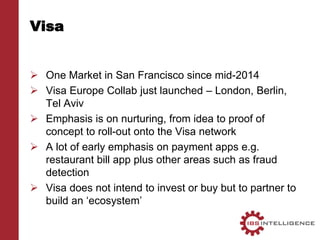 Visa
 One Market in San Francisco since mid-2014
 Visa Europe Collab just launched – London, Berlin,
Tel Aviv
 Emphasis is on nurturing, from idea to proof of
concept to roll-out onto the Visa network
 A lot of early emphasis on payment apps e.g.
restaurant bill app plus other areas such as fraud
detection
 Visa does not intend to invest or buy but to partner to
build an ‘ecosystem’
 