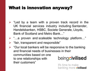 What is innovation anyway?
 “Led by a team with a proven track record in the
UK financial services industry including Santander,
Handelsbanken, HSBC, Societe Generale, Lloyds,
Bank of Scotland and Metro Bank…”
 “…a proven and scaleable technology platform…”
 “fair, transparent and responsible”
 “Our local bankers will be responsive to the banking
and financial needs of businesses in their
communities based on one
to one relationships with
their customers”
 