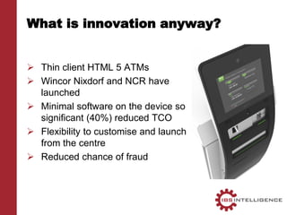 What is innovation anyway?
 Thin client HTML 5 ATMs
 Wincor Nixdorf and NCR have
launched
 Minimal software on the device so
significant (40%) reduced TCO
 Flexibility to customise and launch
from the centre
 Reduced chance of fraud
 