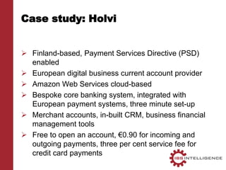 Case study: Holvi
 Finland-based, Payment Services Directive (PSD)
enabled
 European digital business current account provider
 Amazon Web Services cloud-based
 Bespoke core banking system, integrated with
European payment systems, three minute set-up
 Merchant accounts, in-built CRM, business financial
management tools
 Free to open an account, €0.90 for incoming and
outgoing payments, three per cent service fee for
credit card payments
 