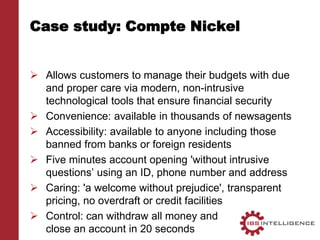 Case study: Compte Nickel
 Allows customers to manage their budgets with due
and proper care via modern, non-intrusive
technological tools that ensure financial security
 Convenience: available in thousands of newsagents
 Accessibility: available to anyone including those
banned from banks or foreign residents
 Five minutes account opening 'without intrusive
questions’ using an ID, phone number and address
 Caring: 'a welcome without prejudice', transparent
pricing, no overdraft or credit facilities
 Control: can withdraw all money and
close an account in 20 seconds
 