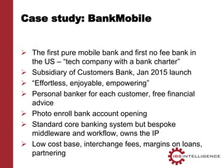 Case study: BankMobile
 The first pure mobile bank and first no fee bank in
the US – “tech company with a bank charter”
 Subsidiary of Customers Bank, Jan 2015 launch
 “Effortless, enjoyable, empowering”
 Personal banker for each customer, free financial
advice
 Photo enroll bank account opening
 Standard core banking system but bespoke
middleware and workflow, owns the IP
 Low cost base, interchange fees, margins on loans,
partnering
 