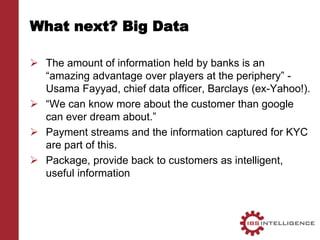 What next? Big Data
 The amount of information held by banks is an
“amazing advantage over players at the periphery” -
Usama Fayyad, chief data officer, Barclays (ex-Yahoo!).
 “We can know more about the customer than google
can ever dream about.”
 Payment streams and the information captured for KYC
are part of this.
 Package, provide back to customers as intelligent,
useful information
 
