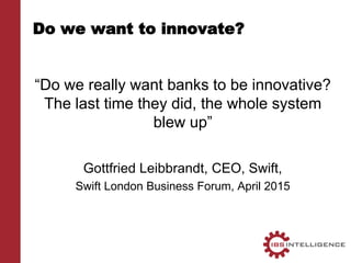 Do we want to innovate?
“Do we really want banks to be innovative?
The last time they did, the whole system
blew up”
Gottfried Leibbrandt, CEO, Swift,
Swift London Business Forum, April 2015
 