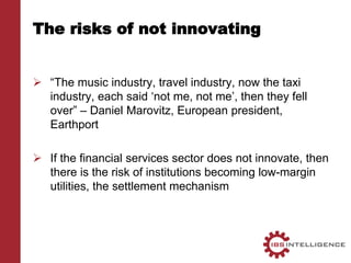 The risks of not innovating
 “The music industry, travel industry, now the taxi
industry, each said ‘not me, not me’, then they fell
over” – Daniel Marovitz, European president,
Earthport
 If the financial services sector does not innovate, then
there is the risk of institutions becoming low-margin
utilities, the settlement mechanism
 