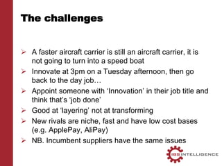 The challenges
 A faster aircraft carrier is still an aircraft carrier, it is
not going to turn into a speed boat
 Innovate at 3pm on a Tuesday afternoon, then go
back to the day job…
 Appoint someone with ‘Innovation’ in their job title and
think that’s ‘job done’
 Good at ‘layering’ not at transforming
 New rivals are niche, fast and have low cost bases
(e.g. ApplePay, AliPay)
 NB. Incumbent suppliers have the same issues
 