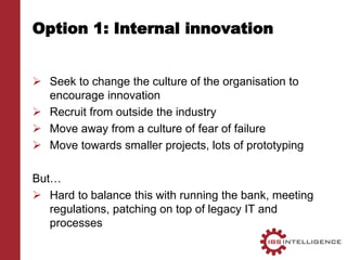 Option 1: Internal innovation
 Seek to change the culture of the organisation to
encourage innovation
 Recruit from outside the industry
 Move away from a culture of fear of failure
 Move towards smaller projects, lots of prototyping
But…
 Hard to balance this with running the bank, meeting
regulations, patching on top of legacy IT and
processes
 