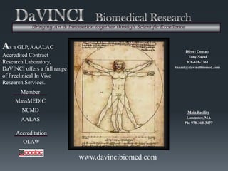 Main Facility
Lancaster, MA
Ph: 978-368-3477
Direct Contact
Tony Nazal
978-618-7361
tnazal@davincibiomed.com
www.davincibiomed.com
As a GLP, AAALAC
Accredited Contract
Research Laboratory,
DaVINCI offers a full range
of Preclinical In Vivo
Research Services.
Member
MassMEDIC
NCMD
AALAS
Bringing Art & Innovation together through Scientific Excellence
Accreditation
OLAW
 