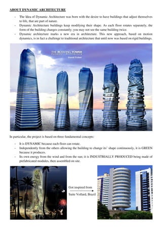 ABOUT DYNAMIC ARCHITECTURE
- The Idea of Dynamic Architecture was born with the desire to have buildings that adjust themselves
to life, that are part of nature.
- Dynamic Architecture buildings keep modifying their shape. As each floor rotates separately, the
form of the building changes constantly; you may not see the same building twice.
- Dynamic architecture marks a new era in architecture. This new approach, based on motion
dynamics, is in fact a challenge to traditional architecture that until now was based on rigid buildings.
In particular, the project is based on three fundamental concepts:
- It is DYNAMIC because each floor can rotate.
- Independently from the others allowing the building to change its’ shape continuously, it is GREEN
because it produces.
- Its own energy from the wind and from the sun; it is INDUSTRIALLY PRODUCED being made of
prefabricated modules, then assembled on site.
Got inspired from
Suite Vollard, Brazil
 
