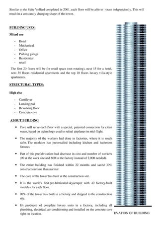 Similar to the Suite Vollard completed in 2001, each floor will be able to rotate independently. This will
result in a constantly changing shape of the tower.
BUILDING USES:
Mixed use
- Hotel
- Mechanical
- Office
- Parking garage
- Residential
- retail
STRUCTURAL TYPES:
High rise
- Cantilever
- Landing pad
- Revolving floor
- Concrete core
ELEVATION OF BUILDING
The first 20 floors will be for retail space (not rotating), next 15 for a hotel,
next 35 floors residential apartments and the top 10 floors luxury villa-style
apartments.
ABOUT BUILDING
Core will serve each floor with a special, patented connection for clean
water, based on technology used to refuel airplanes in mid-flight.
The majority of the workers had done in factories, where it is much
safer. The modules has preinstalled including kitchen and bathroom
fixtures
Part of this prefabrication had decrease in cost and number of workers
(90 at the work site and 600 in the factory instead of 2,000 needed).
The entire building has finished within 22 months and saved 30%
construction time than normal
The core of the tower has built at the construction site.
It is the world's first pre-fabricated skyscraper with 40 factory-built
modules for each floor.
90% of the tower has built in a factory and shipped to the construction
site.
It's produced of complete luxury units in a factory, including all
plumbing, electrical, air conditioning and installed on the concrete core
right on location.
 