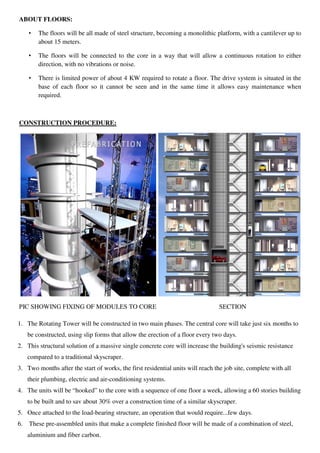 ABOUT FLOORS:
• The floors will be all made of steel structure, becoming a monolithic platform, with a cantilever up to
about 15 meters.
• The floors will be connected to the core in a way that will allow a continuous rotation to either
direction, with no vibrations or noise.
• There is limited power of about 4 KW required to rotate a floor. The drive system is situated in the
base of each floor so it cannot be seen and in the same time it allows easy maintenance when
required.
CONSTRUCTION PROCEDURE:
PIC SHOWING FIXING OF MODULES TO CORE SECTION
1. The Rotating Tower will be constructed in two main phases. The central core will take just six months to
be constructed, using slip forms that allow the erection of a floor every two days.
2. This structural solution of a massive single concrete core will increase the building's seismic resistance
compared to a traditional skyscraper.
3. Two months after the start of works, the first residential units will reach the job site, complete with all
their plumbing, electric and air-conditioning systems.
4. The units will be “hooked” to the core with a sequence of one floor a week, allowing a 60 stories building
to be built and to sav about 30% over a construction time of a similar skyscraper.
5. Once attached to the load-bearing structure, an operation that would require...few days.
6. These pre-assembled units that make a complete finished floor will be made of a combination of steel,
aluminium and fiber carbon.
 