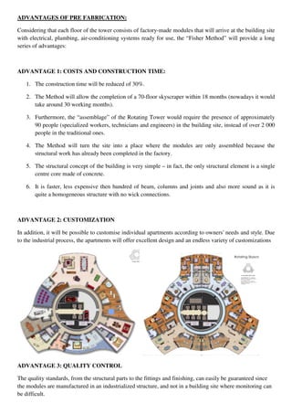 ADVANTAGES OF PRE FABRICATION:
Considering that each floor of the tower consists of factory-made modules that will arrive at the building site
with electrical, plumbing, air-conditioning systems ready for use, the “Fisher Method” will provide a long
series of advantages:
ADVANTAGE 1: COSTS AND CONSTRUCTION TIME:
1. The construction time will be reduced of 30%.
2. The Method will allow the completion of a 70-floor skyscraper within 18 months (nowadays it would
take around 30 working months).
3. Furthermore, the “assemblage” of the Rotating Tower would require the presence of approximately
90 people (specialized workers, technicians and engineers) in the building site, instead of over 2 000
people in the traditional ones.
4. The Method will turn the site into a place where the modules are only assembled because the
structural work has already been completed in the factory.
5. The structural concept of the building is very simple – in fact, the only structural element is a single
centre core made of concrete.
6. It is faster, less expensive then hundred of beam, columns and joints and also more sound as it is
quite a homogeneous structure with no wick connections.
ADVANTAGE 2: CUSTOMIZATION
In addition, it will be possible to customise individual apartments according to owners' needs and style. Due
to the industrial process, the apartments will offer excellent design and an endless variety of customizations
ADVANTAGE 3: QUALITY CONTROL
The quality standards, from the structural parts to the fittings and finishing, can easily be guaranteed since
the modules are manufactured in an industrialized structure, and not in a building site where monitoring can
be difficult.
 