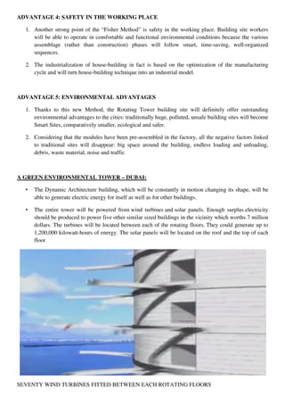 ADVANTAGE 4: SAFETY IN THE WORKING PLACE
1. Another strong point of the “Fisher Method” is safety in the working place. Building site workers
will be able to operate in comfortable and functional environmental conditions because the various
assemblage (rather than construction) phases will follow smart, time-saving, well-organized
sequences.
2. The industrialization of house-building in fact is based on the optimization of the manufacturing
cycle and will turn house-building technique into an industrial model.
ADVANTAGE 5: ENVIRONMENTAL ADVANTAGES
1. Thanks to this new Method, the Rotating Tower building site will definitely offer outstanding
environmental advantages to the cities: traditionally huge, polluted, unsafe building sites will become
Smart Sites, comparatively smaller, ecological and safer.
2. Considering that the modules have been pre-assembled in the factory, all the negative factors linked
to traditional sites will disappear: big space around the building, endless loading and unloading,
debris, waste material, noise and traffic
A GREEN ENVIRONMENTAL TOWER – DUBAI:
• The Dynamic Architecture building, which will be constantly in motion changing its shape, will be
able to generate electric energy for itself as well as for other buildings.
• The entire tower will be powered from wind turbines and solar panels. Enough surplus electricity
should be produced to power five other similar sized buildings in the vicinity which worths 7 million
dollars. The turbines will be located between each of the rotating floors. They could generate up to
1,200,000 kilowatt-hours of energy. The solar panels will be located on the roof and the top of each
floor
SEVENTY WIND TURBINES FITTED BETWEEN EACH ROTATING FLOORS
 