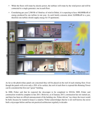 • While the floors will rotate by electric power, the turbines will rotate by the wind power and will be
connected to a single generator, one in each floor.
• Considering per year 2,300 Hr of 16mt/sec of wind in Dubai, it is expecting to have 460,000KwH of
energy produced by one turbine in one year. As each family consume about 24,000KwH in a year,
therefore one turbine should supply energy for 19 apartments.
As far as the photovoltaic panels are concerned they will be placed on the roof of each rotating floor. Even
though the panels will cover only a 20% of its surface, the roof of each floor is exposed this Rotating Tower
can be considered the first real “green” building.
In 2008, Fisher said that he expected the skyscraper to be completed in 2010.In 2009, Fisher said
construction would be complete in late 2011. However, as of January 2013, construction has not started yet,
and there has been no official announcement of the building site. Fisher did not "say where the tower would
be built, because he wanted to keep it a surprise."Fisher acknowledges that he is not well known, has never
built a skyscraper before and has not practiced architecture regularly in decades
 