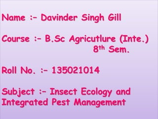 Name :– Davinder Singh Gill
Course :– B.Sc Agricutlure (Inte.)
8th Sem.
Roll No. :– 135021014
Subject :– Insect Ecology and
Integrated Pest Management
 