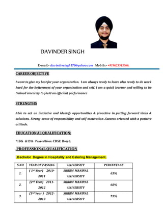DAVINDER SINGH
E-mail:- davindersingh170@yahoo.com Mobile:- +919625343366.
CAREEROBJECTIVE
I want to give my best for your organization. I am always ready to learn also ready to do work
hard for the betterment of your organization and self. I am a quick learner and willing to be
trained sincerely to yield an efficient performance
STRENGTHS
Able to act on initiative and identify opportunities & proactive in putting forward ideas &
solutions. Strong sense of responsibility and self-motivation .Success oriented with a positive
attitude.
EDUCATIONAL QUALIFICATION:
*10th &12th Passedfrom CBSE Bored.
.PROFESSIONALQUALIFICATION
.Bachelor Degree in Hospitality and Catering Management.
S.NO YEAR OF PASSING UNIVERSITY PERCENTAGE
1.
( 1st Year) 2010-
2011
SIKKIM MANIPAL
UNIVERSITY
65%
2.
(2nd Year) 2011-
2012
SIKKIM MANIPAL
UNIVERSITY
68%
3.
(3rd Year ) 2012-
2013
SIKKIM MANIPAL
UNIVERSITY
71%
 