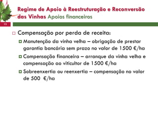 Regime de Apoio à Reestruturação e Reconversão
         das Vinhas Apoios financeiros
13


        Compensação por perda de receita:
          Manutenção  da vinha velha – obrigação de prestar
           garantia bancária sem prazo no valor de 1500 €/ha
          Compensação financeira – arranque da vinha velha e
           compensação ao viticultor de 1500 €/ha
          Sobreenxertia ou reenxertia – compensação no valor
           de 500 €/ha
 