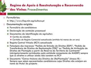 Regime de Apoio à Reestruturação e Reconversão
         das Vinhas Procedimentos
14

    Formulários:
        http://www.ifap.min-agricultura.pt
    Documentação exigida:
        Formulário de candidatura
        Declaração de conteúdo processual
        Documentos de identificação do agricultor:
            Cartão do cidadão
            Certidão de Registo Comercial actualizada (emitida há menos de um ano)
        Registo Central Vitícola (RCV) actualizado
        Fotocópia dos impressos “Pedido de Emissão de Direitos (EDP)”, “Pedido de
         Transferência de Direitos de Replantação (TDR)” ou “Pedido de Atribuição de
         Direitos de Plantação a partir da Reserva do Território do Continente”
         (obrigatoriamente carimbados pela entidade competente do MADRP) sempre
         que os direitos a utilizar ainda não constem no RCV
        Documento “Outros titulares dos Direitos de (Re)Plantação” (Anexo III) -
         Sempre que sejam apresentadas candidaturas cujos Direitos não estejam em
         nome do titular do projecto
 