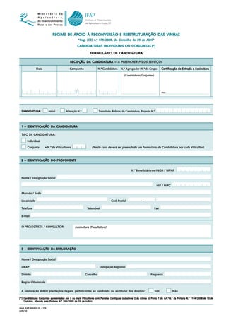 REGIME DE APOIO À RECONVERSÃO E REESTRUTURAÇÃO DAS VINHAS
                                                    “Reg. (CE) n.º 479/2008, do Conselho de 29 de Abril”
                                                   CANDIDATURAS                CONJUNTAS
                                                   CANDIDATURAS INDIVIDUAIS OU CONJUNTAS (*)

                                                                            CANDIDATURA
                                                              FORMULÁRIO DE CANDIDATURA

                                             RECEPÇÃO DA CANDIDATURA – A PREENCHER PELOS SERVIÇOS
                                                         CANDIDATURA

                Data                         Campanha                N.º Candidatura     N.º Agregador (N.º do Grupo)         Cer
                                                                                                                              Cer tificação de Entrada e Assinatura

                                                                                             (Candidaturas Conjuntas)




                                                                                                                              Ass.:




  CANDIDATURA:
  CANDIDATURA:               Inicial      Alteração N.º               Transitada: Reform. da Candidatura, Projecto N.º




  1 – IDENTIFICAÇÃO DA CANDIDATURA
                       CANDIDATURA

  TIPO DE CANDIDATURA:

       Individual

       Conjunta          • N.º de Viticultores                  (Neste caso deverá ser preenchido um Formulário de Candidatura por cada Viticultor).



  2 – IDENTIFICAÇÃO DO PROPONENTE


                                                                                                   N.º Beneficiário ex-INGA / NIFAP

  Nome / Designação Social

                                                                                                                         NIF / NIPC

  Morada / Sede

  Localidade                                                                     Cód. Postal                 –

  Telefone                                                  Telemóvel                                                   Fax

  E-mail


  O PROJECTISTA / CONSULTOR:                     Assinatura (Facultativo)




  3 – IDENTIFICAÇÃO DA EXPLORAÇÃO


  Nome / Designação Social

  DRAP                                                                 Delegação Regional

  Distrito                                                Concelho                                                  Freguesia

  Região Vitivinícola

  A exploração detém plantações ilegais, pertencentes ao candidato ou ao titular dos direitos?                          Sim            Não

                            apresentadas                iticultores
                                                       Viticultor      Parcelas                                                 Art.º        Portaria
(*) Candidaturas Conjuntas apresentadas por 3 ou mais Viticultores com Parcelas Contíguas (subalínea i) da Alínea b) Ponto 1 do Art.º 6.º da Portaria N.º 1144/2008 de 10 de
    Outubro, alterada pela Portaria N.º 743/2009 de 10 de Julho).

Mod. IFAP-0454.02.EL – 1/9
JUN/10
 